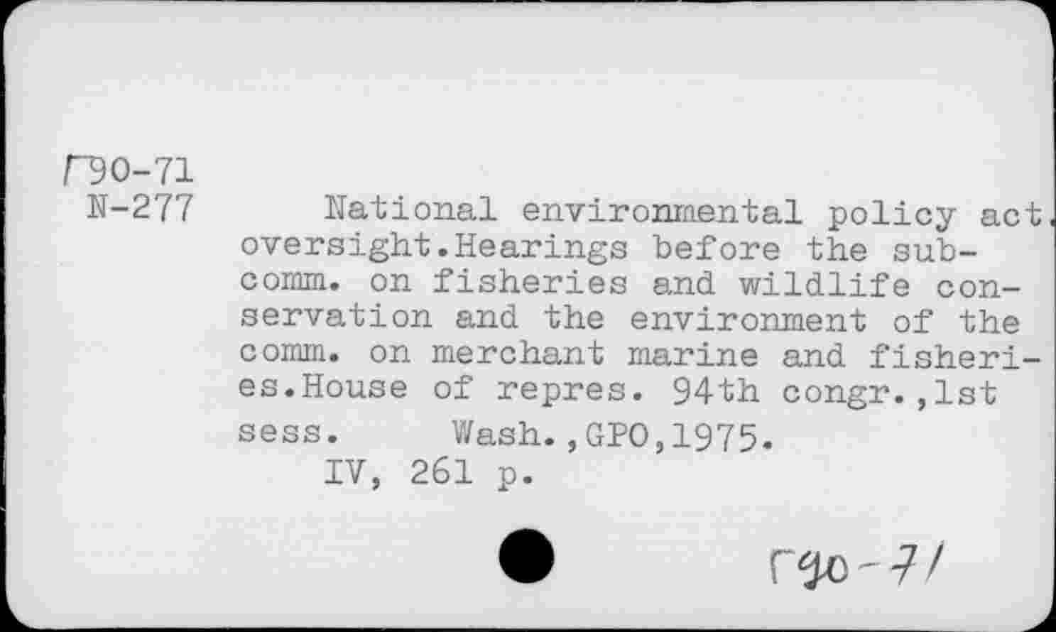 ﻿/"90-71
H-277
National environmental policy act oversight.Hearings before the sub-cornm. on fisheries and wildlife conservation and the environment of the comm, on merchant marine and fisheries. House of repres. 94th congr.,1st sess. Wash.,GPO,1975.
IV, 261 p.
